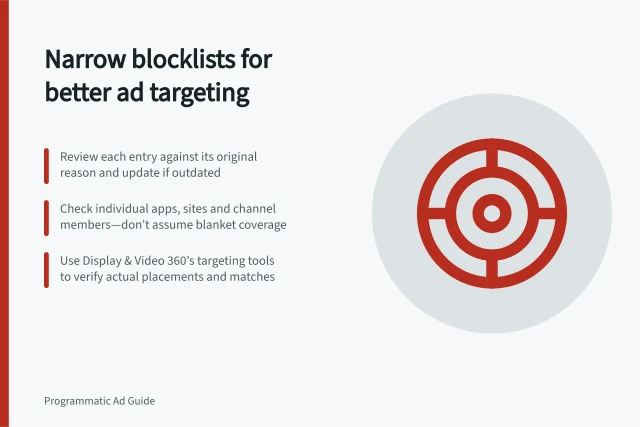 Narrow blocklists for better ad targeting: Review each entry against its original reason and update if outdated; Check individual apps, sites and channel members—don’t assume blanket coverage; Use Display & Video 360’s targeting tools to verify actual placements and matches. Avoiding unnecessarily broad blocklists