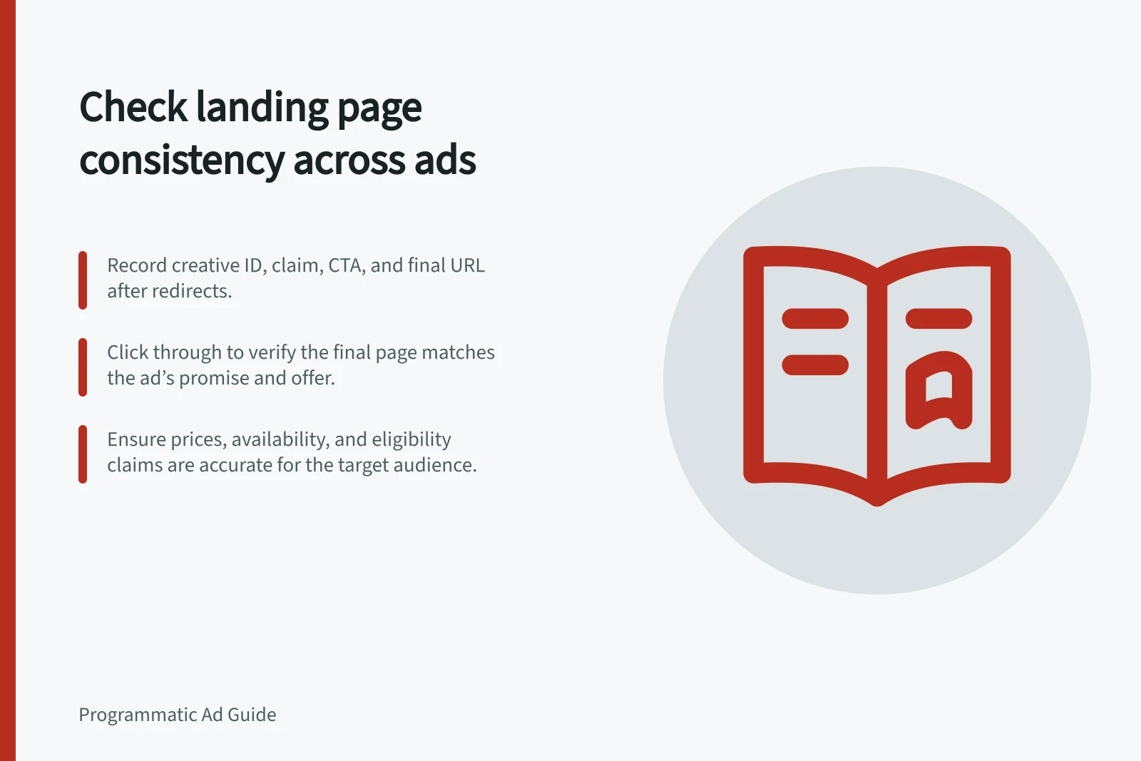 Check landing page consistency across ads: Record creative ID, claim, CTA, and final URL after redirects.; Click through to verify the final page matches the ad’s promise and offer.; Ensure prices, availability, and eligibility claims are accurate for the target audience.