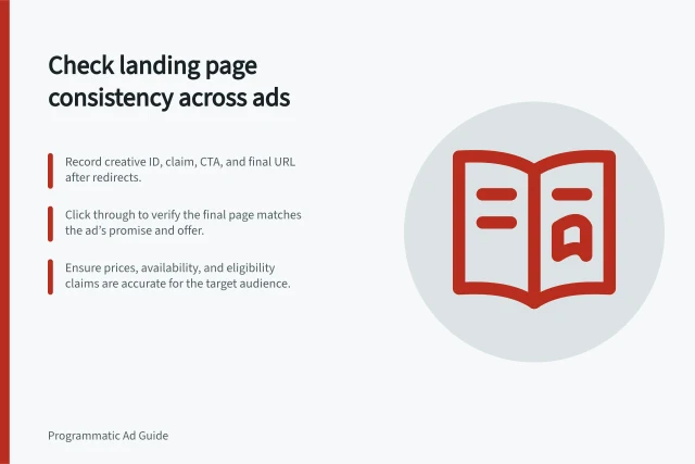 Check landing page consistency across ads: Record creative ID, claim, CTA, and final URL after redirects.; Click through to verify the final page matches the ad’s promise and offer.; Ensure prices, availability, and eligibility claims are accurate for the target audience. Checking landing-page consistency across creative variants
