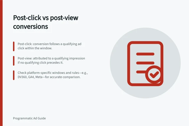 Post-click vs post-view conversions: Post-click: conversion follows a qualifying ad click within the window.; Post-view: attributed to a qualifying impression if no qualifying click precedes it.; Check platform-specific windows and rules—e.g., DV360, GA4, Meta—for accurate comparison. Comparing post-click and post-view conversions
