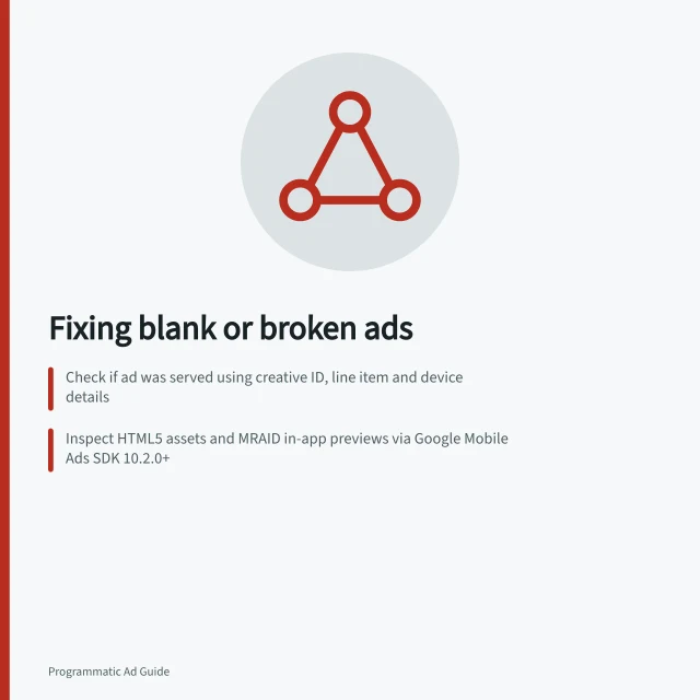 Fixing blank or broken ads: Check if ad was served using creative ID, line item and device details; Inspect HTML5 assets and MRAID in-app previews via Google Mobile Ads SDK 10.2.0+; Verify external asset requests in Chrome DevTools Network panel. Diagnosing blank or incorrectly rendered ads