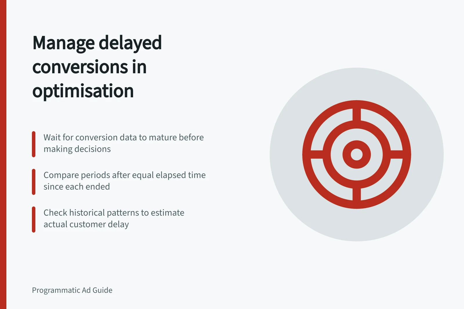 Manage delayed conversions in optimisation: Wait for conversion data to mature before making decisions; Compare periods after equal elapsed time since each ended; Check historical patterns to estimate actual customer delay