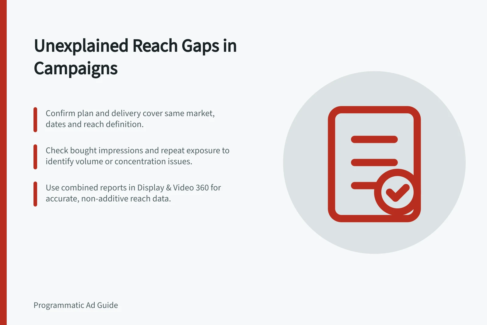 Unexplained Reach Gaps in Campaigns: Confirm plan and delivery cover same market, dates and reach definition.; Check bought impressions and repeat exposure to identify volume or concentration issues.; Use combined reports in Display & Video 360 for accurate, non-additive reach data.
