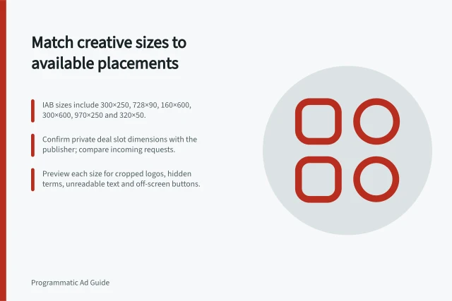 Match creative sizes to available placements: IAB sizes include 300×250, 728×90, 160×600, 300×600, 970×250 and 320×50.; Confirm private deal slot dimensions with the publisher; compare incoming requests.; Preview each size for cropped logos, hidden terms, unreadable text and off-screen buttons. Matching creative sizes to available placements