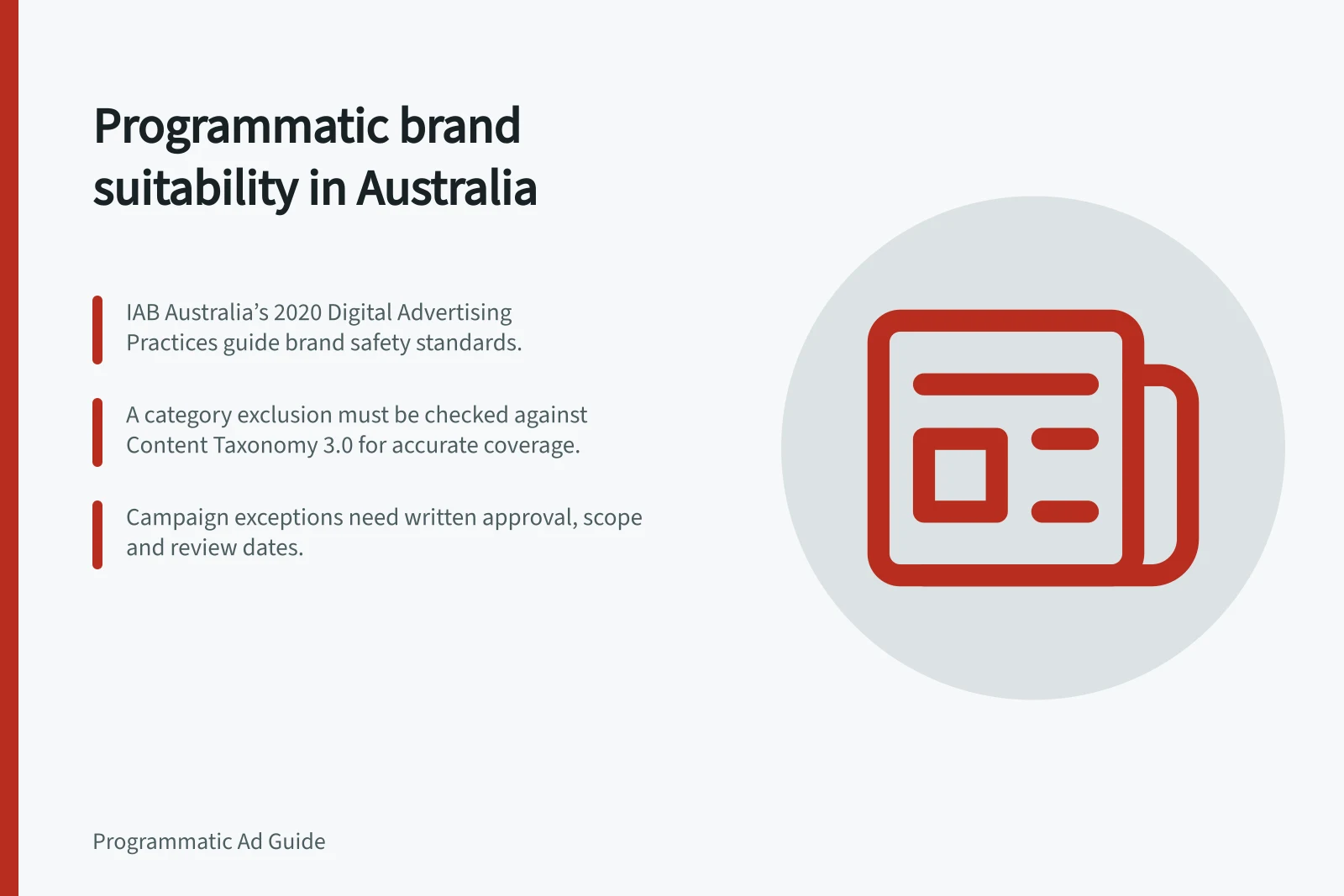 Programmatic brand suitability in Australia: IAB Australia’s 2020 Digital Advertising Practices guide brand safety standards.; A category exclusion must be checked against Content Taxonomy 3.0 for accurate coverage.; Campaign exceptions need written approval, scope and review dates.