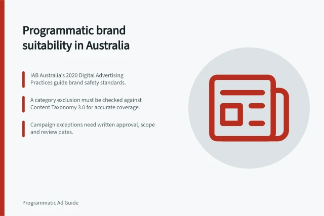 Programmatic brand suitability in Australia: IAB Australia’s 2020 Digital Advertising Practices guide brand safety standards.; A category exclusion must be checked against Content Taxonomy 3.0 for accurate coverage.; Campaign exceptions need written approval, scope and review dates. Programmatic brand suitability