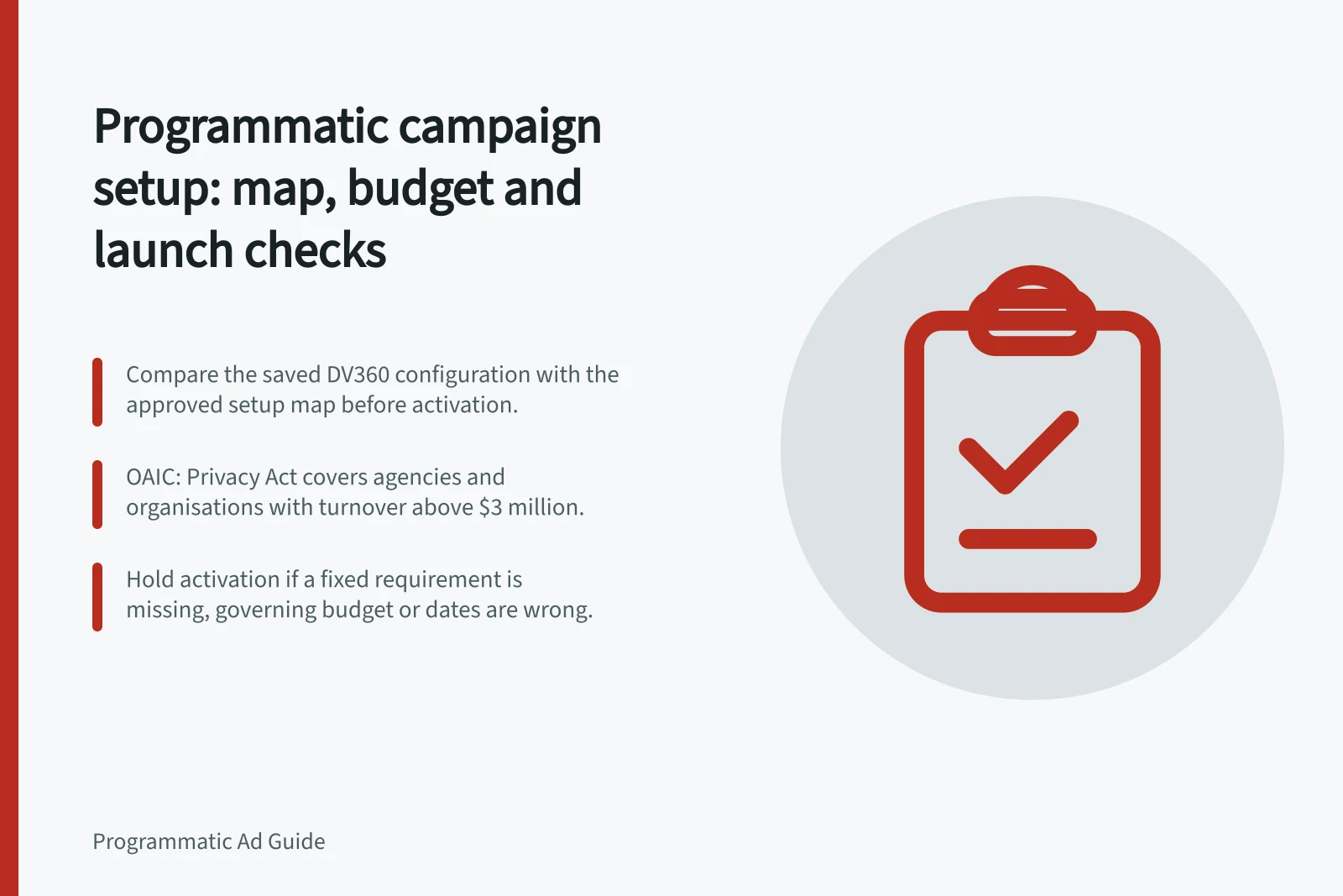 Programmatic campaign setup: map, budget and launch checks: Compare the saved DV360 configuration with the approved setup map before activation.; OAIC: Privacy Act covers agencies and organisations with turnover above $3 million.; Hold activation if a fixed requirement is missing, governing budget or dates are wrong.