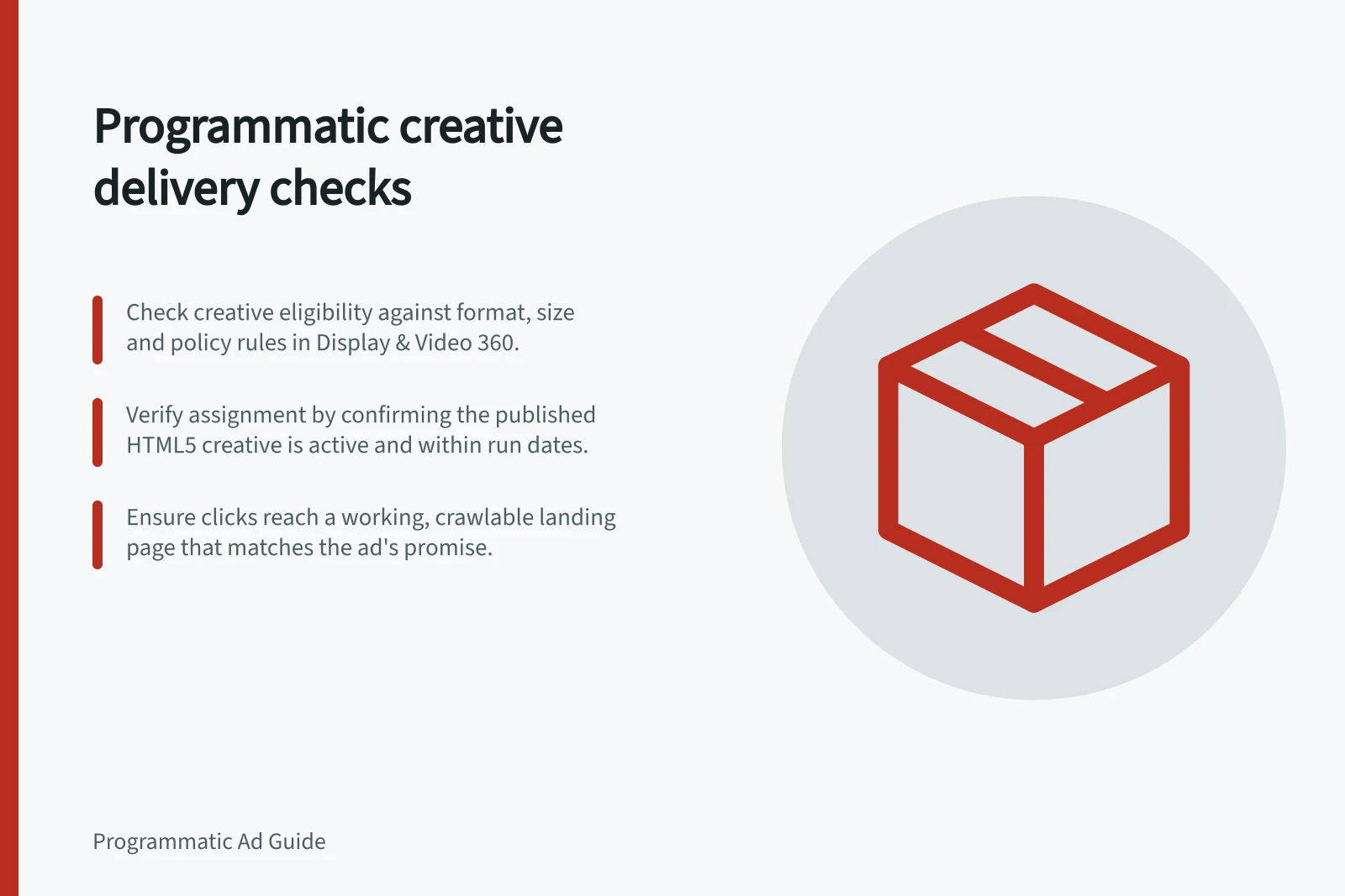 Programmatic creative delivery checks: Check creative eligibility against format, size and policy rules in Display & Video 360.; Verify assignment by confirming the published HTML5 creative is active and within run dates.; Ensure clicks reach a working, crawlable landing page that matches the ad's promise.