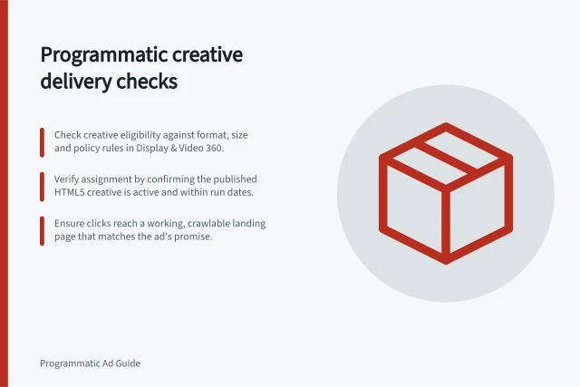 Programmatic creative delivery checks: Check creative eligibility against format, size and policy rules in Display & Video 360.; Verify assignment by confirming the published HTML5 creative is active and within run dates.; Ensure clicks reach a working, crawlable landing page that matches the ad's promise. Programmatic creative delivery