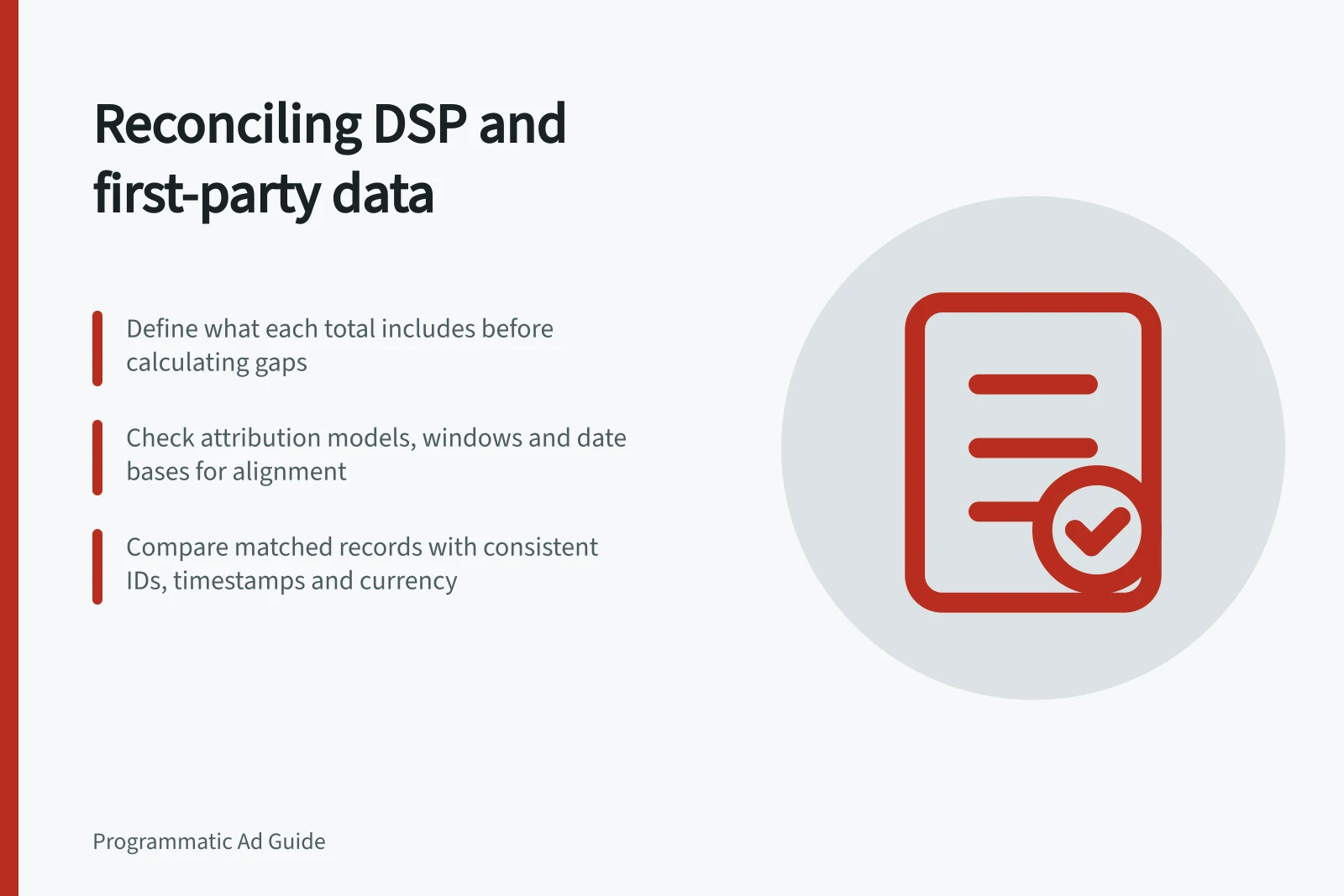 Reconciling DSP and first-party data: Define what each total includes before calculating gaps; Check attribution models, windows and date bases for alignment; Compare matched records with consistent IDs, timestamps and currency