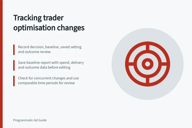 Tracking trader optimisation changes: Record decision, baseline, saved setting and outcome review; Save baseline report with spend, delivery and outcome data before editing; Check for concurrent changes and use comparable time periods for review. Recording the effect of a trader's optimisation change