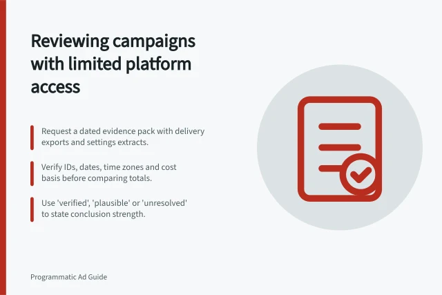Reviewing campaigns with limited platform access: Request a dated evidence pack with delivery exports and settings extracts.; Verify IDs, dates, time zones and cost basis before comparing totals.; Use 'verified', 'plausible' or 'unresolved' to state conclusion strength. Reviewing a campaign when platform access is limited