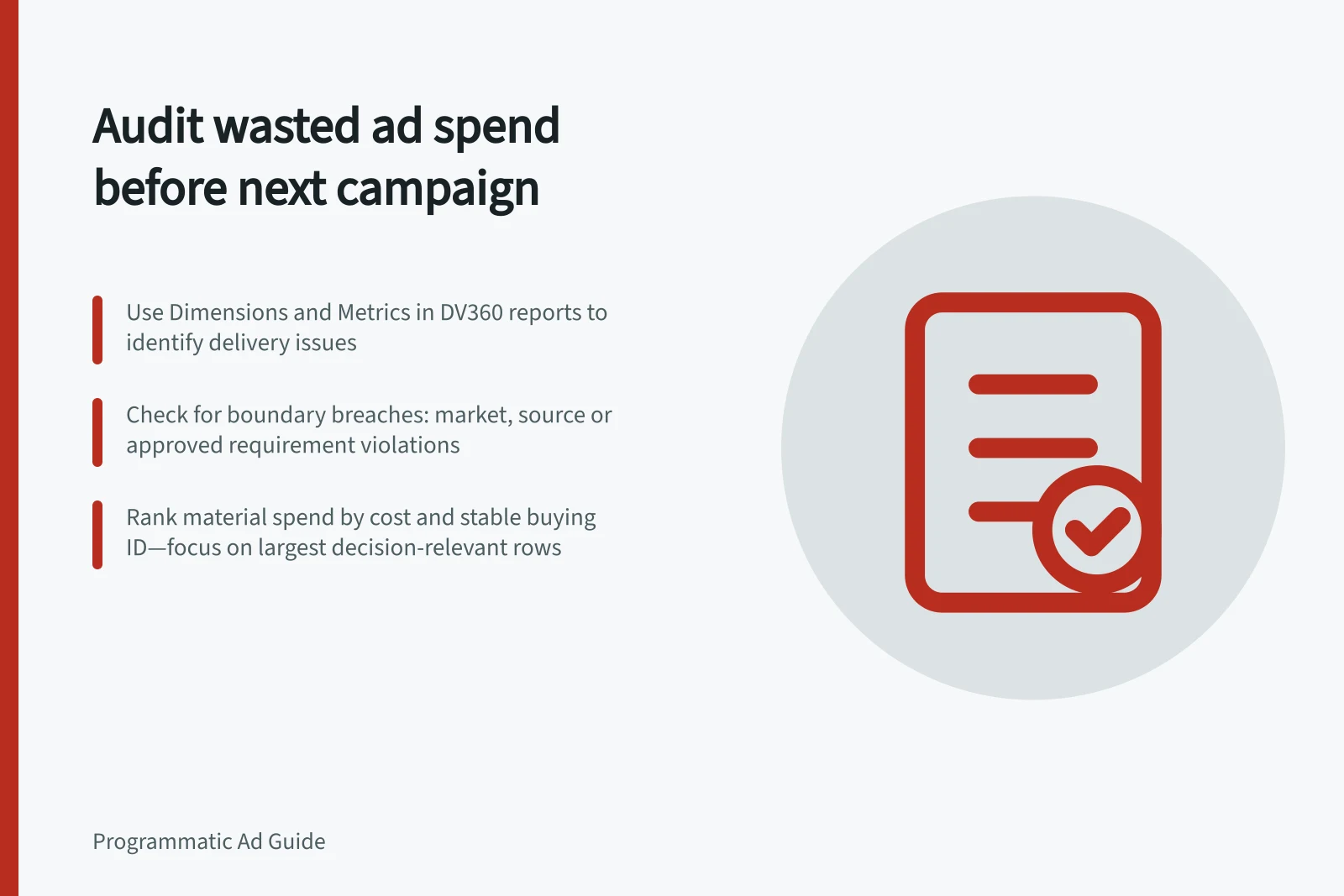 Audit wasted ad spend before next campaign: Use Dimensions and Metrics in DV360 reports to identify delivery issues; Check for boundary breaches: market, source or approved requirement violations; Rank material spend by cost and stable buying ID—focus on largest decision-relevant rows