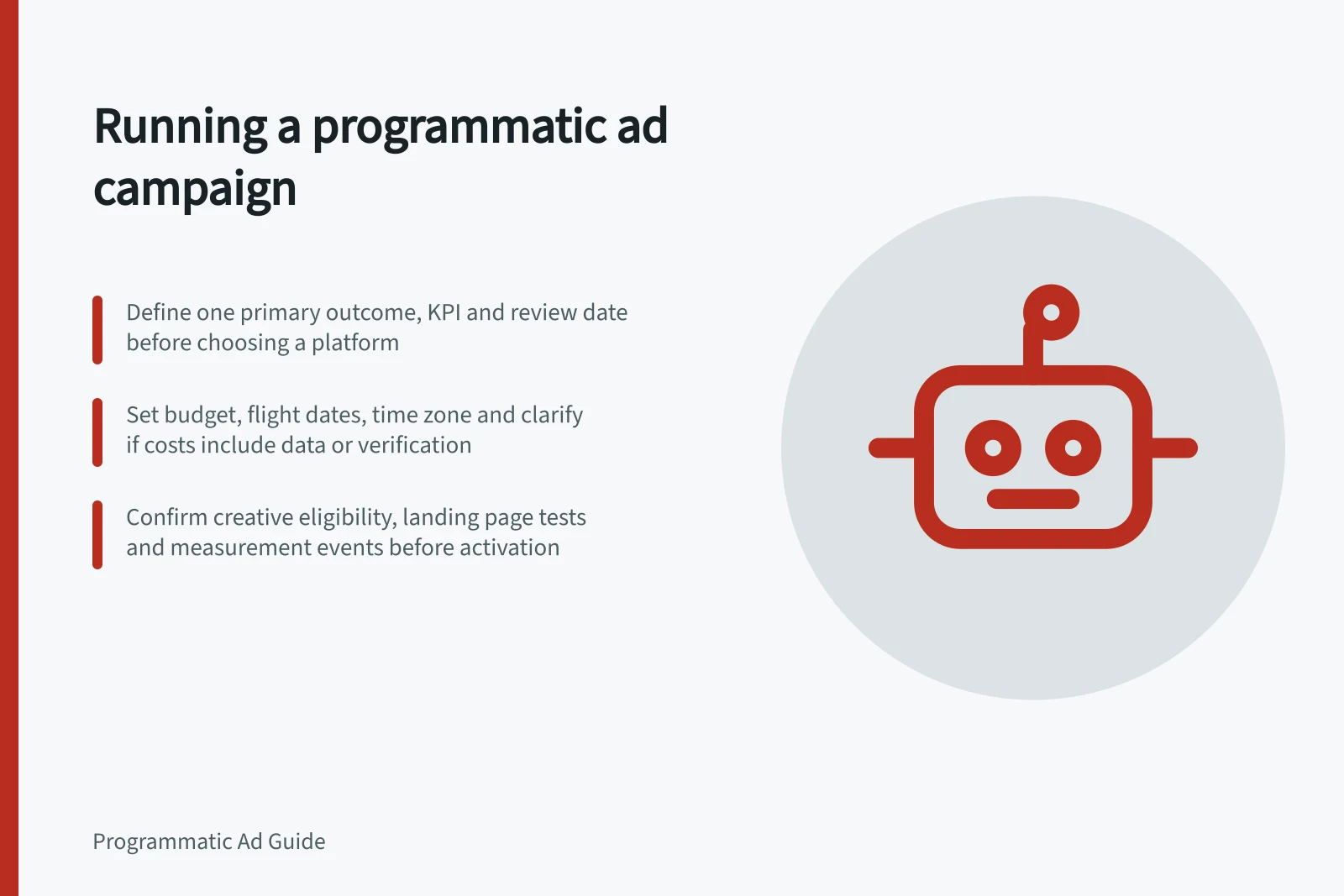 Running a programmatic ad campaign: Define one primary outcome, KPI and review date before choosing a platform; Set budget, flight dates, time zone and clarify if costs include data or verification; Confirm creative eligibility, landing page tests and measurement events before activation
