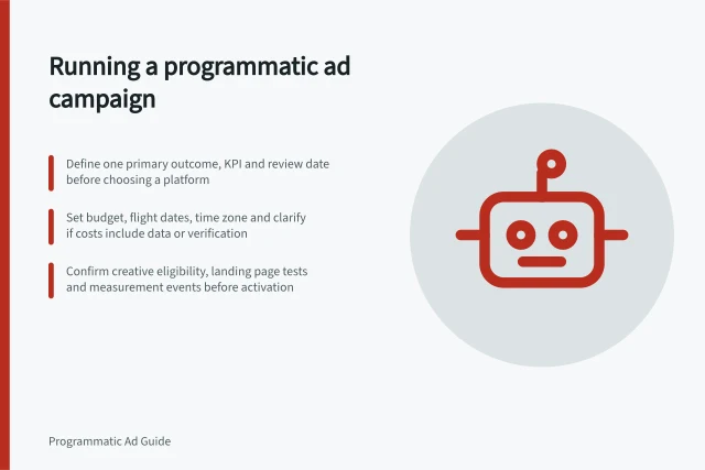 Running a programmatic ad campaign: Define one primary outcome, KPI and review date before choosing a platform; Set budget, flight dates, time zone and clarify if costs include data or verification; Confirm creative eligibility, landing page tests and measurement events before activation. Running a programmatic advertising campaign