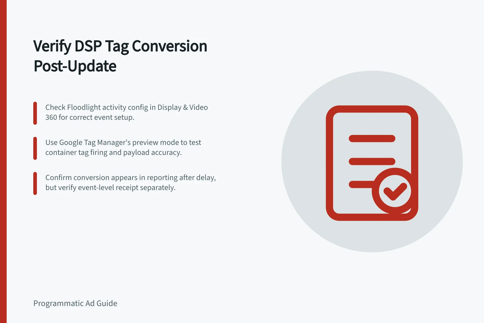 Verify DSP Tag Conversion Post-Update: Check Floodlight activity config in Display & Video 360 for correct event setup.; Use Google Tag Manager's preview mode to test container tag firing and payload accuracy.; Confirm conversion appears in reporting after delay, but verify event-level receipt separately.