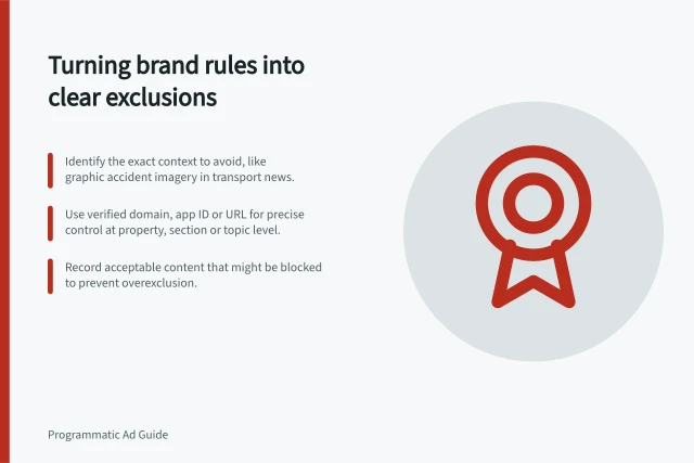 Turning brand rules into clear exclusions: Identify the exact context to avoid, like graphic accident imagery in transport news.; Use verified domain, app ID or URL for precise control at property, section or topic level.; Record acceptable content that might be blocked to prevent overexclusion. Translating a brand's requirements into placement exclusions