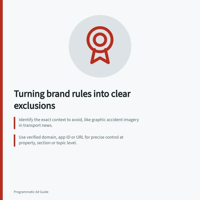 Turning brand rules into clear exclusions: Identify the exact context to avoid, like graphic accident imagery in transport news.; Use verified domain, app ID or URL for precise control at property, section or topic level.; Record acceptable content that might be blocked to prevent overexclusion. Translating a brand's requirements into placement exclusions